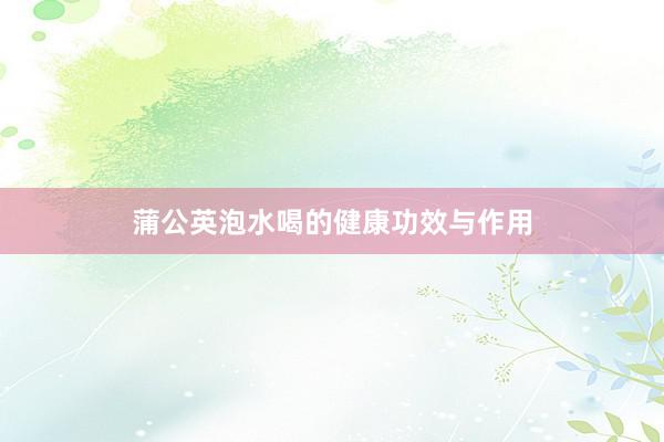 蒲公英泡水喝的健康功效与作用